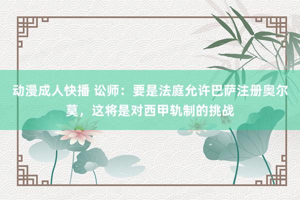 动漫成人快播 讼师：要是法庭允许巴萨注册奥尔莫，这将是对西甲轨制的挑战