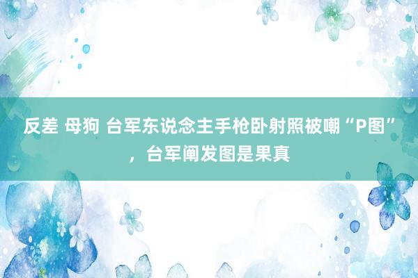 反差 母狗 台军东说念主手枪卧射照被嘲“P图”，台军阐发图是果真