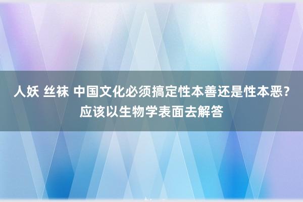 人妖 丝袜 中国文化必须搞定性本善还是性本恶？应该以生物学表面去解答