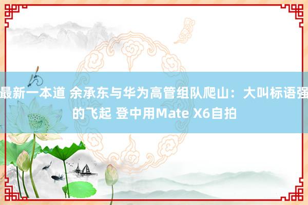 最新一本道 余承东与华为高管组队爬山：大叫标语强的飞起 登中用Mate X6自拍