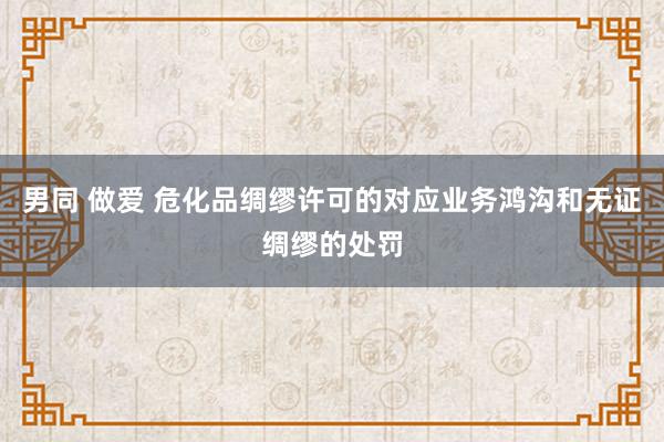 男同 做爱 危化品绸缪许可的对应业务鸿沟和无证绸缪的处罚