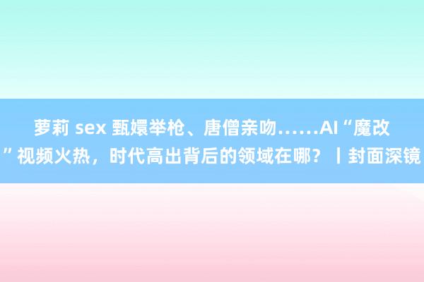 萝莉 sex 甄嬛举枪、唐僧亲吻……AI“魔改”视频火热，时代高出背后的领域在哪？丨封面深镜