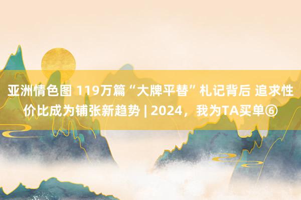 亚洲情色图 119万篇“大牌平替”札记背后 追求性价比成为铺张新趋势 | 2024，我为TA买单⑥