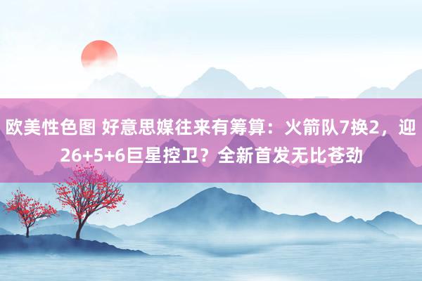 欧美性色图 好意思媒往来有筹算：火箭队7换2，迎26+5+6巨星控卫？全新首发无比苍劲