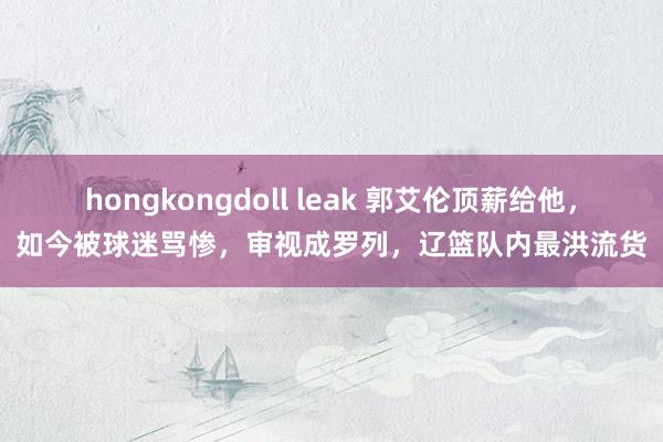 hongkongdoll leak 郭艾伦顶薪给他，如今被球迷骂惨，审视成罗列，辽篮队内最洪流货