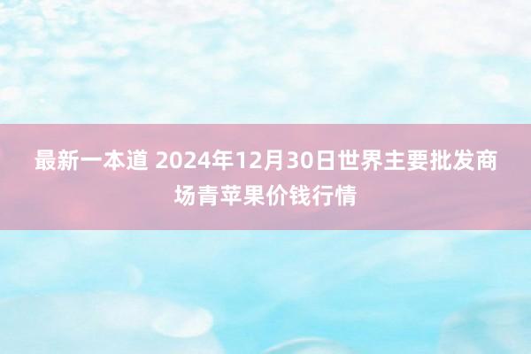 最新一本道 2024年12月30日世界主要批发商场青苹果价钱行情