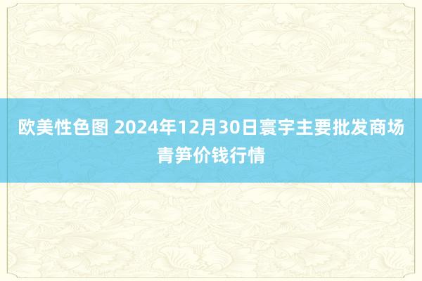 欧美性色图 2024年12月30日寰宇主要批发商场青笋价钱行情