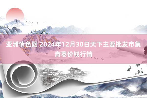 亚洲情色图 2024年12月30日天下主要批发市集青枣价钱行情