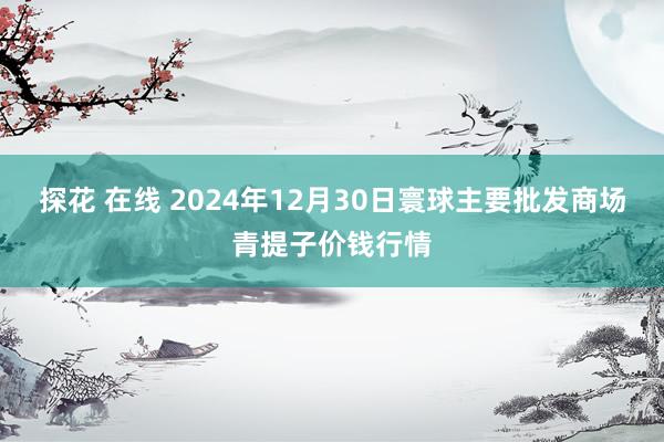 探花 在线 2024年12月30日寰球主要批发商场青提子价钱行情