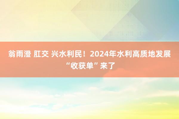 翁雨澄 肛交 兴水利民！2024年水利高质地发展“收获单”来了