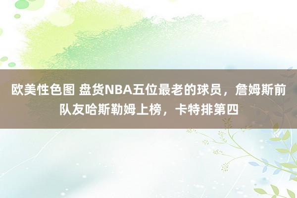 欧美性色图 盘货NBA五位最老的球员，詹姆斯前队友哈斯勒姆上榜，卡特排第四