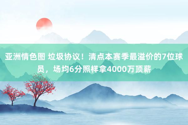 亚洲情色图 垃圾协议！清点本赛季最溢价的7位球员，场均6分照样拿4000万顶薪