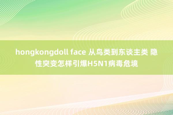 hongkongdoll face 从鸟类到东谈主类 隐性突变怎样引爆H5N1病毒危境