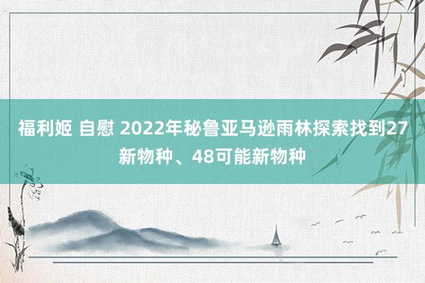 福利姬 自慰 2022年秘鲁亚马逊雨林探索找到27新物种、48可能新物种