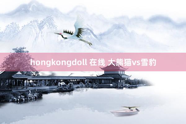 hongkongdoll 在线 大熊猫vs雪豹