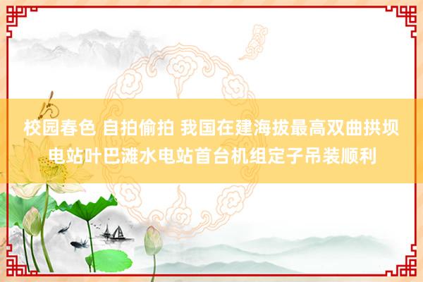 校园春色 自拍偷拍 我国在建海拔最高双曲拱坝电站叶巴滩水电站首台机组定子吊装顺利