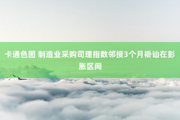 卡通色图 制造业采购司理指数邻接3个月褂讪在彭胀区间