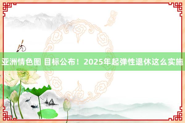 亚洲情色图 目标公布！2025年起弹性退休这么实施