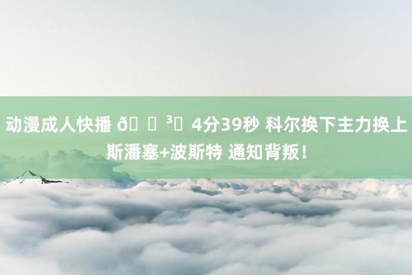 动漫成人快播 🏳️4分39秒 科尔换下主力换上斯潘塞+波斯特 通知背叛！