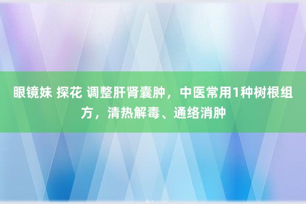 眼镜妹 探花 调整肝肾囊肿，中医常用1种树根组方，清热解毒、通络消肿