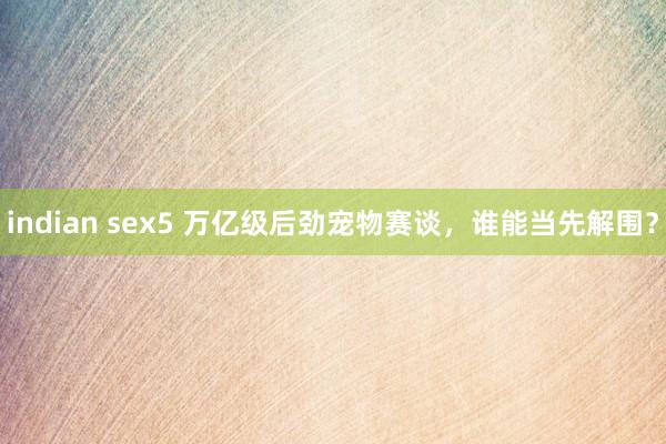 indian sex5 万亿级后劲宠物赛谈，谁能当先解围？