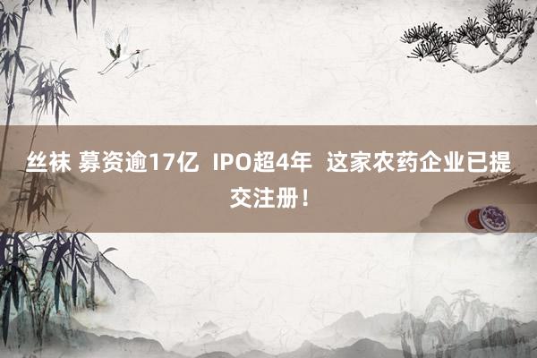 丝袜 募资逾17亿  IPO超4年  这家农药企业已提交注册！