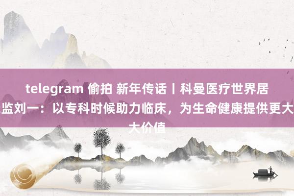 telegram 偷拍 新年传话丨科曼医疗世界居品总监刘一：以专科时候助力临床，为生命健康提供更大价值