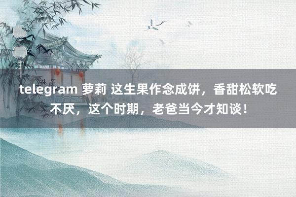 telegram 萝莉 这生果作念成饼，香甜松软吃不厌，这个时期，老爸当今才知谈！