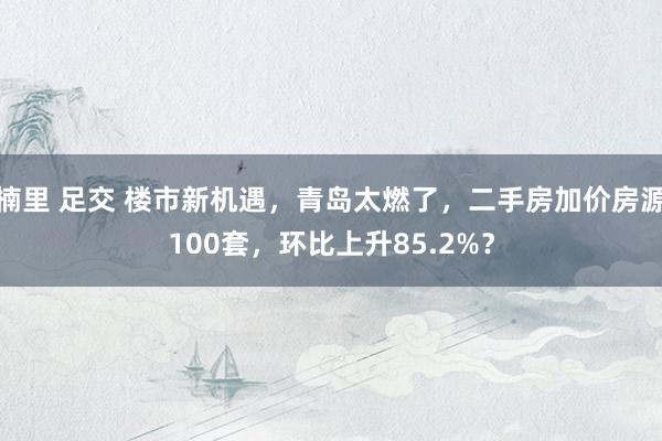 楠里 足交 楼市新机遇，青岛太燃了，二手房加价房源100套，环比上升85.2%？