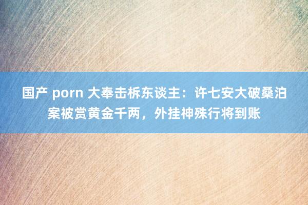 国产 porn 大奉击柝东谈主：许七安大破桑泊案被赏黄金千两，外挂神殊行将到账