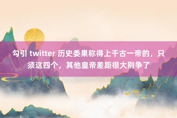 勾引 twitter 历史委果称得上千古一帝的，只须这四个，其他皇帝差距很大别争了