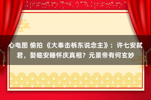 心电图 偷拍 《大奉击柝东说念主》：许七安弑君，娶临安睡怀庆真相？元景帝有何玄妙