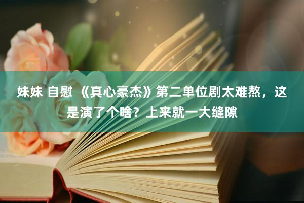 妹妹 自慰 《真心豪杰》第二单位剧太难熬，这是演了个啥？上来就一大缝隙