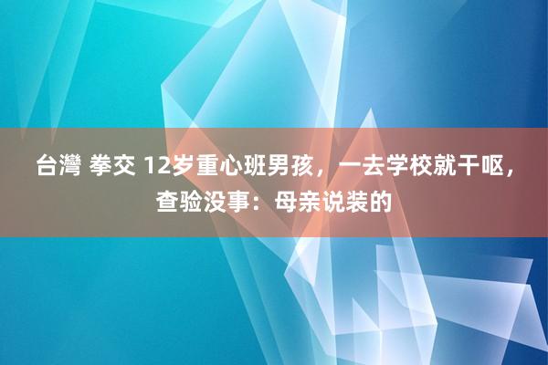 台灣 拳交 12岁重心班男孩，一去学校就干呕，查验没事：母亲说装的