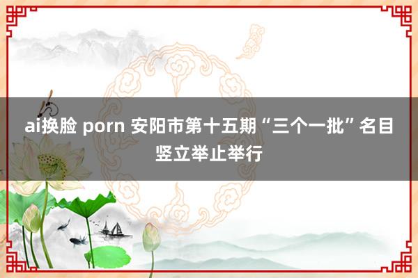 ai换脸 porn 安阳市第十五期“三个一批”名目竖立举止举行