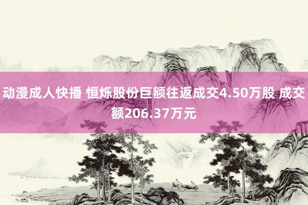 动漫成人快播 恒烁股份巨额往返成交4.50万股 成交额206.37万元