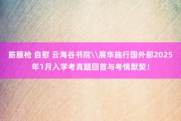 筋膜枪 自慰 云海谷书院\展华施行国外部2025年1月入学考真题回首与考情默契！