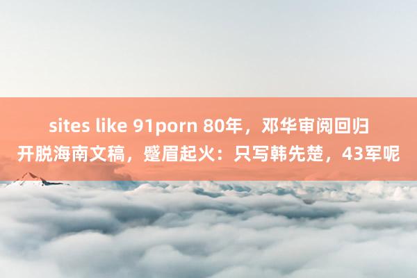 sites like 91porn 80年，邓华审阅回归开脱海南文稿，蹙眉起火：只写韩先楚，43军呢