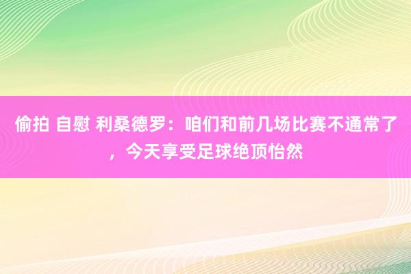 偷拍 自慰 利桑德罗：咱们和前几场比赛不通常了，今天享受足球绝顶怡然