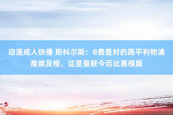 动漫成人快播 斯科尔斯：B费是对的踢平利物浦推崇及格，这是曼联今后比赛模版