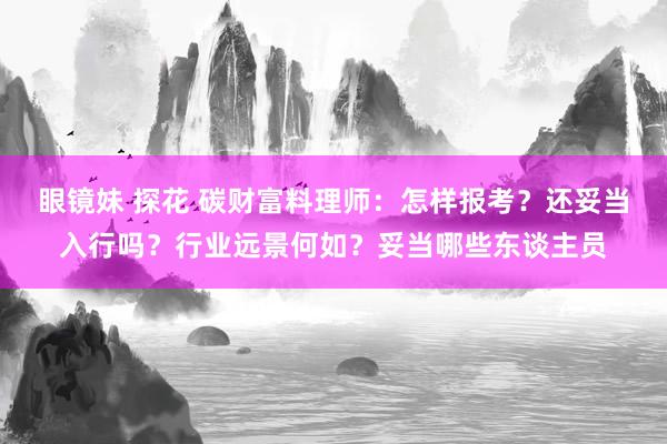 眼镜妹 探花 碳财富料理师：怎样报考？还妥当入行吗？行业远景何如？妥当哪些东谈主员