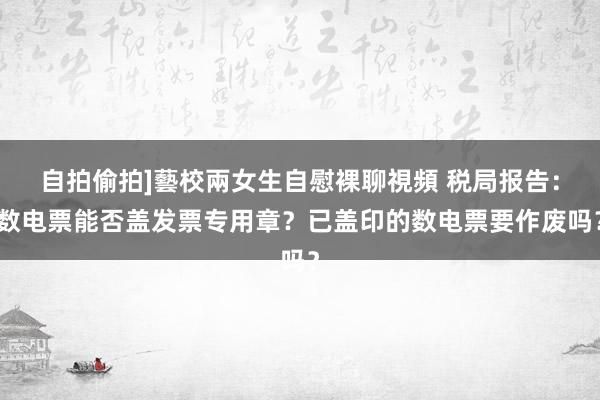 自拍偷拍]藝校兩女生自慰裸聊視頻 税局报告：数电票能否盖发票专用章？已盖印的数电票要作废吗？