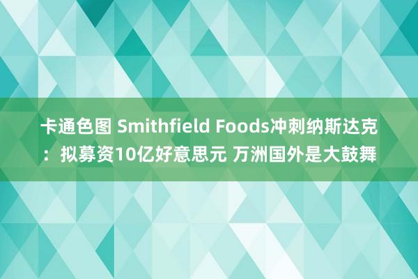 卡通色图 Smithfield Foods冲刺纳斯达克：拟募资10亿好意思元 万洲国外是大鼓舞