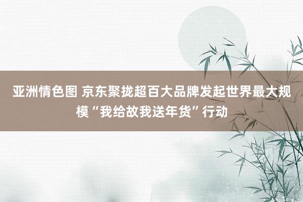 亚洲情色图 京东聚拢超百大品牌发起世界最大规模“我给故我送年货”行动