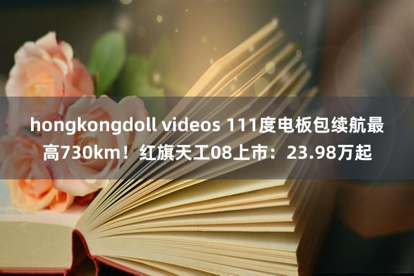 hongkongdoll videos 111度电板包续航最高730km！红旗天工08上市：23.98万起