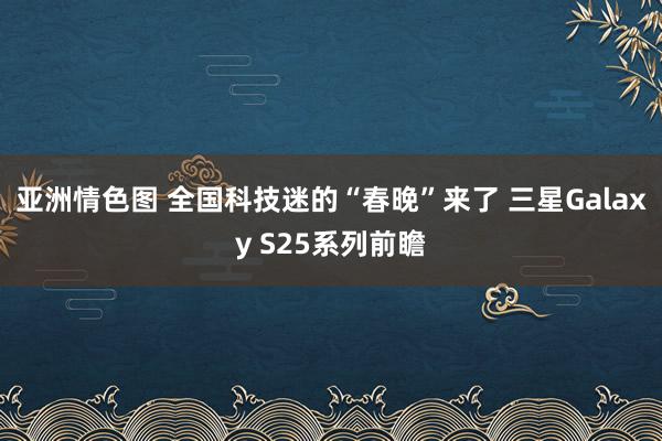 亚洲情色图 全国科技迷的“春晚”来了 三星Galaxy S25系列前瞻