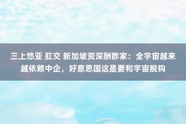 三上悠亚 肛交 新加坡资深酬酢家：全宇宙越来越依赖中企，好意思国这是要和宇宙脱钩