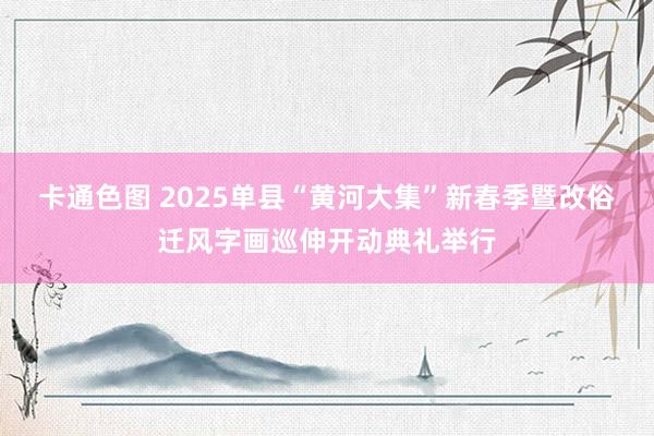 卡通色图 2025单县“黄河大集”新春季暨改俗迁风字画巡伸开动典礼举行