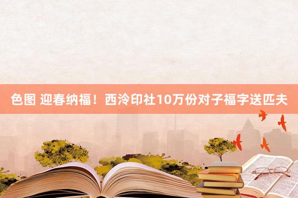 色图 迎春纳福！西泠印社10万份对子福字送匹夫