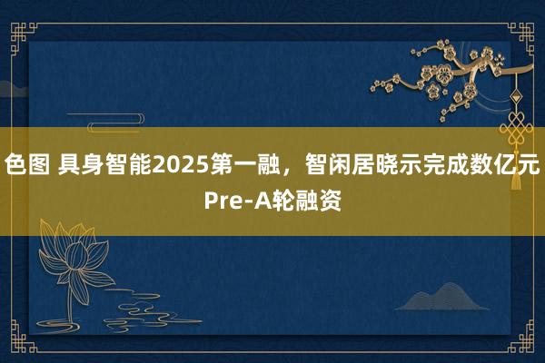 色图 具身智能2025第一融，智闲居晓示完成数亿元Pre-A轮融资